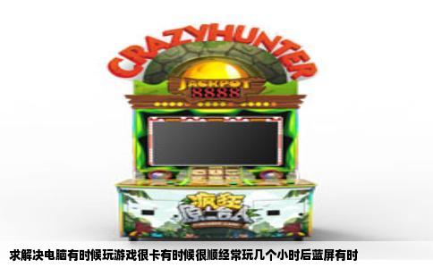 求解决电脑有时候玩游戏很卡有时候很顺经常玩几个小时后蓝屏有时