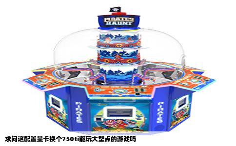 求问这配置显卡换个750ti能玩大型点的游戏吗