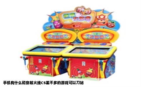 手机有什么和穿越火线CS差不多的游戏可以刀站