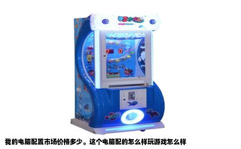 我的电脑配置市场价格多少。这个电脑配的怎么样玩游戏怎么样