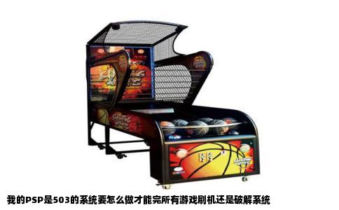 我的PSP是503的系统要怎么做才能完所有游戏刷机还是破解系统