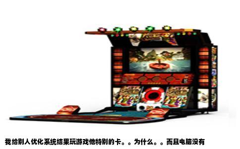 我给别人优化系统结果玩游戏他特别的卡。。为什么。。而且电脑没有