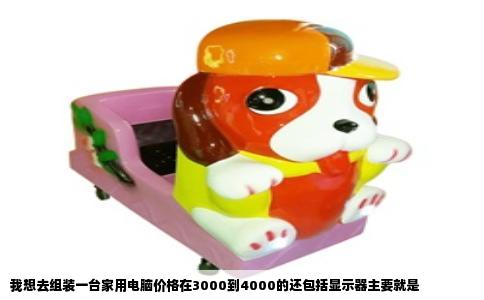 我想去组装一台家用电脑价格在3000到4000的还包括显示器主要就是