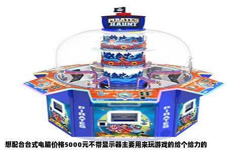 想配台台式电脑价格5000元不带显示器主要用来玩游戏的给个给力的