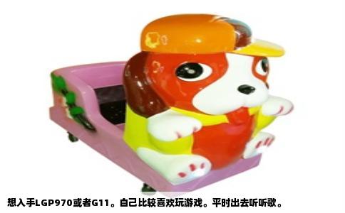 想入手LGP970或者G11。自己比较喜欢玩游戏。平时出去听听歌。