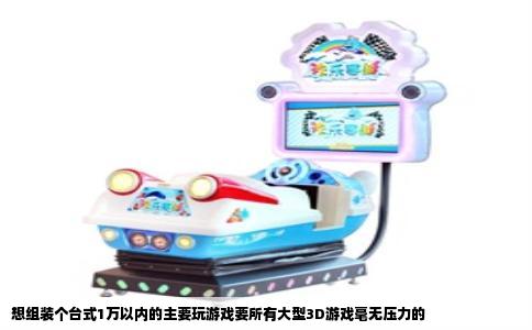想组装个台式1万以内的主要玩游戏要所有大型3D游戏毫无压力的