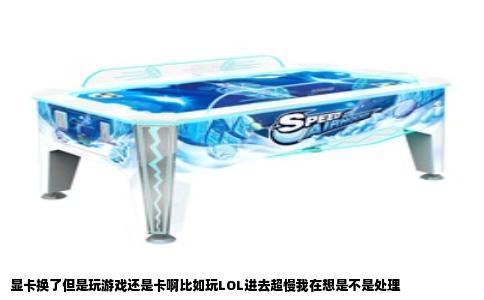 显卡换了但是玩游戏还是卡啊比如玩LOL进去超慢我在想是不是处理