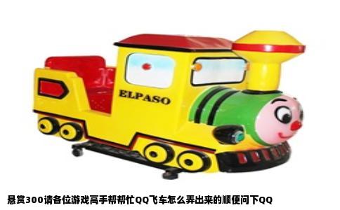 悬赏300请各位游戏高手帮帮忙QQ飞车怎么弄出来的顺便问下QQ