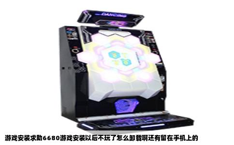 游戏安装求助6680游戏安装以后不玩了怎么卸载啊还有留在手机上的