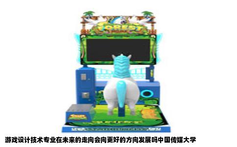游戏设计技术专业在未来的走向会向更好的方向发展吗中国传媒大学