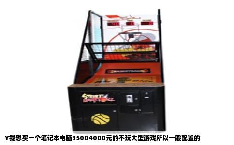 Y我想买一个笔记本电脑35004000元的不玩大型游戏所以一般配置的
