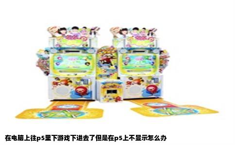 在电脑上往p5里下游戏下进去了但是在p5上不显示怎么办