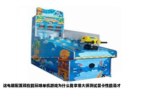 这电脑配置现在能玩啥单机游戏为什么我拿鲁大师测试显卡性能是才